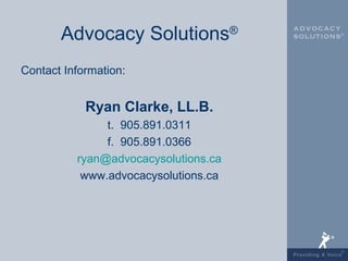 Advocacy Solutions®
Contact Information:


            Ryan Clarke, LL.B.
               t. 905.891.0311
               f. 905.891.0366
          ryan@advocacysolutions.ca
           www.advocacysolutions.ca
 