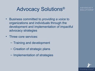 Advocacy Solutions®
• Business committed to providing a voice to
  organizations and individuals through the
  development and implementation of impactful
  advocacy strategies
• Three core services:
   – Training and development
   – Creation of strategic plans
   – Implementation of strategies
 