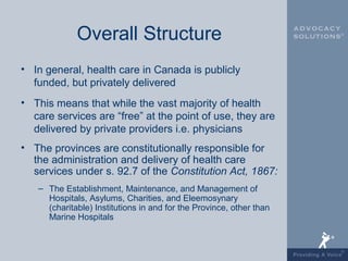 Overall Structure
• In general, health care in Canada is publicly
  funded, but privately delivered
• This means that while the vast majority of health
  care services are “free” at the point of use, they are
  delivered by private providers i.e. physicians
• The provinces are constitutionally responsible for
  the administration and delivery of health care
  services under s. 92.7 of the Constitution Act, 1867:
   – The Establishment, Maintenance, and Management of
     Hospitals, Asylums, Charities, and Eleemosynary
     (charitable) Institutions in and for the Province, other than
     Marine Hospitals
 