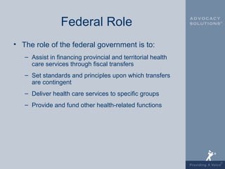 Federal Role
• The role of the federal government is to:
   – Assist in financing provincial and territorial health
     care services through fiscal transfers
   – Set standards and principles upon which transfers
     are contingent
   – Deliver health care services to specific groups
   – Provide and fund other health-related functions
 