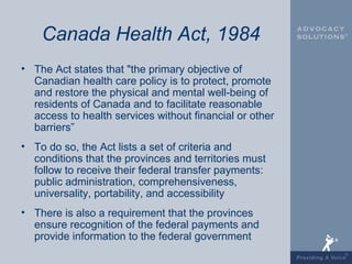 Canada Health Act, 1984
• The Act states that "the primary objective of
  Canadian health care policy is to protect, promote
  and restore the physical and mental well-being of
  residents of Canada and to facilitate reasonable
  access to health services without financial or other
  barriers”
• To do so, the Act lists a set of criteria and
  conditions that the provinces and territories must
  follow to receive their federal transfer payments:
  public administration, comprehensiveness,
  universality, portability, and accessibility
• There is also a requirement that the provinces
  ensure recognition of the federal payments and
  provide information to the federal government
 