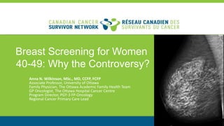 Breast Screening for Women
40-49: Why the Controversy?
Anna N. Wilkinson, MSc., MD, CCFP, FCFP
Associate Professor, University of Ottawa
Family Physician, The Ottawa Academic Family Health Team
GP Oncologist, The Ottawa Hospital Cancer Centre
Program Director, PGY-3 FP-Oncology
Regional Cancer Primary Care Lead
 