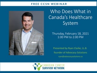 Who Does What in
Canada’s Healthcare
System
Thursday, February 18, 2021
1:00 PM to 2:00 PM
Presented by Ryan Clarke, LL.B.
founder of Advocacy Solutions
ryan@advocacysolutions.ca
 