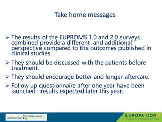 Take home messages
 The results of the EUPROMS 1.0 and 2.0 surveys
combined provide a different and additional
perspective compared to the outcomes published in
clinical studies.
 They should be discussed with the patients before
treatment.
 They should encourage better and longer aftercare.
 Follow up questionnaire after one year have been
launched : results expected later this year.
 