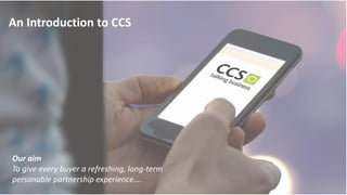 An Introduction to CCS
Our aim
To give every buyer a refreshing, long-term
personable partnership experience….
 
