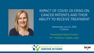 IMPACT OF COVID-19 CRISIS ON
CANCER PATIENTS AND THEIR
ABILITY TO RECEIVE TREATMENT
Wednesday, July 15, 2020
11:00 am
Presented by Marjut Huotari,
VP – Healthcare Insights, Leger
1
 