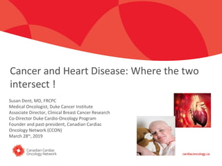 Click to edit Master title style
Cancer and Heart Disease: Where the two
intersect !
Susan Dent, MD, FRCPC
Medical Oncologist, Duke Cancer Institute
Associate Director, Clinical Breast Cancer Research
Co-Director Duke Cardio-Oncology Program
Founder and past-president, Canadian Cardiac
Oncology Network (CCON)
March 28th
, 2019
 
