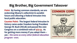 Big Brother, Big Government Takeover 
Point: By having common standards, we are 
endorsing Obama’s collectivist & socialist 
future and allowing a federal intrusion into 
local public education. 
Counter Point: The largest federal intrusion in 
history came under freedom loving President 
George W. Bush (NCLB) and passed the 2001 
Congress on a combined vote of 475-53. As 
for getting more money if you adopt them – 
yes – the same as every other federal education 
program - ever. 
 