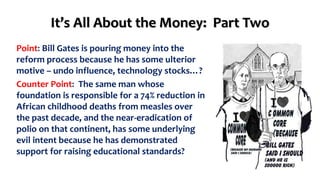 It’s All About the Money: Part Two 
Point: Bill Gates is pouring money into the 
reform process because he has some ulterior 
motive – undo influence, technology stocks…? 
Counter Point: The same man whose 
foundation is responsible for a 74% reduction in 
African childhood deaths from measles over 
the past decade, and the near-eradication of 
polio on that continent, has some underlying 
evil intent because he has demonstrated 
support for raising educational standards? 
 