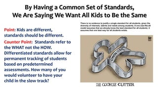 By Having a Common Set of Standards, 
We Are Saying We Want All Kids to Be the Same 
Point: Kids are different, 
standards should be different. 
Counter Point: Standards refer to 
the WHAT not the HOW. 
Differentiated standards allow for 
permanent tracking of students 
based on predetermined 
assessments. How many of you 
would volunteer to have your 
child in the slow track? 
There is no evidence to justify a single standard for all students, given the 
diversity of interests, talents and needs among students. A one size-fits-all 
model assumes that we already know the best standard for all students; it 
assumes that one best way for all students exists. 
 