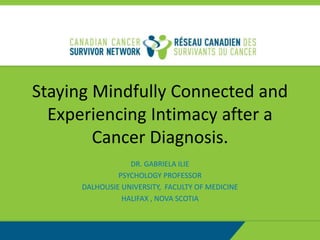 Staying Mindfully Connected and
Experiencing Intimacy after a
Cancer Diagnosis.
DR. GABRIELA ILIE
PSYCHOLOGY PROFESSOR
DALHOUSIE UNIVERSITY, FACULTY OF MEDICINE
HALIFAX , NOVA SCOTIA
 