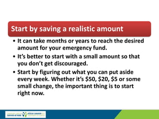 Start by saving a realistic amount
• It can take months or years to reach the desired
amount for your emergency fund.
• It’s better to start with a small amount so that
you don’t get discouraged.
• Start by figuring out what you can put aside
every week. Whether it’s $50, $20, $5 or some
small change, the important thing is to start
right now.
 