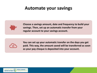 Automate your savings
Choose a savings amount, date and frequency to build your
savings. Then, set up an automatic transfer from your
regular account to your savings account.
You can set up your automatic transfer on the days you get
paid. This way, the amount saved will be transferred as soon
as your pay cheque is deposited into your account.
 