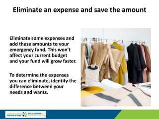 Eliminate an expense and save the amount
Eliminate some expenses and
add these amounts to your
emergency fund. This won’t
affect your current budget
and your fund will grow faster.
To determine the expenses
you can eliminate, identify the
difference between your
needs and wants.
 