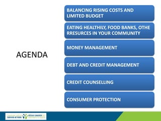 AGENDA
BALANCING RISING COSTS AND
LIMITED BUDGET
EATING HEALTHILY, FOOD BANKS, OTHE
RRESURCES IN YOUR COMMUNITY
MONEY MANAGEMENT
DEBT AND CREDIT MANAGEMENT
CREDIT COUNSELLING
CONSUMER PROTECTION
 
