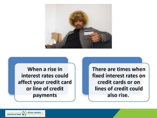 When a rise in
interest rates could
affect your credit card
or line of credit
payments
There are times when
fixed interest rates on
credit cards or on
lines of credit could
also rise.
 