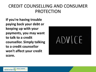 CREDIT COUNSELLING AND CONSUMER
PROTECTION
If you're having trouble
paying back your debt or
keeping up with your
payments, you may want
to talk to a credit
counsellor. Simply talking
to a credit counsellor
won't affect your credit
score.
 