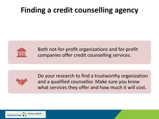 Finding a credit counselling agency
Both not-for-profit organizations and for-profit
companies offer credit counselling services.
Do your research to find a trustworthy organization
and a qualified counsellor. Make sure you know
what services they offer and how much it will cost.
 