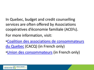 In Quebec, budget and credit counselling
services are often offered by Associations
coopératives d’économie familiale (ACEFs).
For more information, visit:
•Coalition des associations de consommateurs
du Quebec (CACQ) (in French only)
•Union des consommateurs (in French only)
 