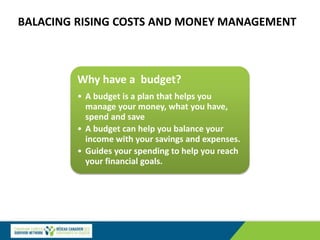 BALACING RISING COSTS AND MONEY MANAGEMENT
Why have a budget?
• A budget is a plan that helps you
manage your money, what you have,
spend and save
• A budget can help you balance your
income with your savings and expenses.
• Guides your spending to help you reach
your financial goals.
 