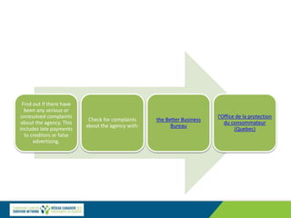 Find out if there have
been any serious or
unresolved complaints
about the agency. This
includes late payments
to creditors or false
advertising.
Check for complaints
about the agency with:
the Better Business
Bureau
l'Office de la protection
du consommateur
(Quebec)
 