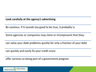 Look carefully at the agency’s advertising
Be cautious. If it sounds too good to be true, it probably is.
Some agencies or companies may claim or misrepresent that they:
can solve your debt problems quickly for only a fraction of your debt
can quickly and easily fix your credit score
offer services as being part of a government program
 
