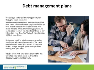 Debt management plans
You can sign up for a debt management plan
through a credit counsellor.
A debt management plan is an informal proposal
your credit counsellor makes to your creditors on
your behalf. It allows you to consolidate your
debts into one affordable monthly payment. In
some cases, you may not have to continue to pay
interest on your debt. You'll usually have to repay
100% of your debts.
Before you enroll in a debt management plan,
you’ll meet with a credit counsellor. The credit
counsellor will assess your situation, help you
make a budget and give you some tips about
dealing with your debt.
Double check with your credit counselor if this
will affect your credit score and read the
disclosures/agreement carefully
 