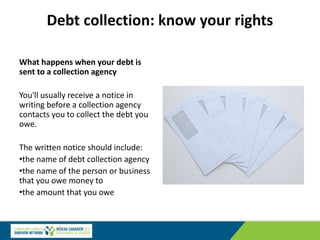 Debt collection: know your rights
What happens when your debt is
sent to a collection agency
You'll usually receive a notice in
writing before a collection agency
contacts you to collect the debt you
owe.
The written notice should include:
•the name of debt collection agency
•the name of the person or business
that you owe money to
•the amount that you owe
 