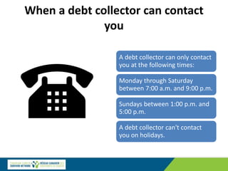 When a debt collector can contact
you
A debt collector can only contact
you at the following times:
Monday through Saturday
between 7:00 a.m. and 9:00 p.m.
Sundays between 1:00 p.m. and
5:00 p.m.
A debt collector can't contact
you on holidays.
 
