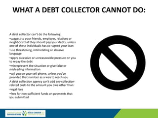 WHAT A DEBT COLLECTOR CANNOT DO:
A debt collector can't do the following:
•suggest to your friends, employer, relatives or
neighbors that they should pay your debts, unless
one of these individuals has co-signed your loan
•use threatening, intimidating or abusive
language
•apply excessive or unreasonable pressure on you
to repay the debt
•misrepresent the situation or give false or
misleading information
•call you on your cell phone, unless you've
provided that number as a way to reach you
A debt collection agency can't add any collection-
related costs to the amount you owe other than:
•legal fees
•fees for non-sufficient funds on payments that
you submitted
 