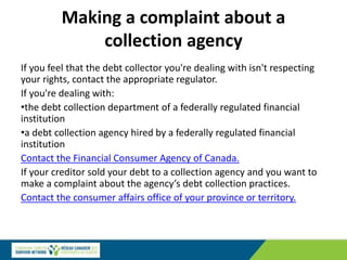 Making a complaint about a
collection agency
If you feel that the debt collector you're dealing with isn't respecting
your rights, contact the appropriate regulator.
If you're dealing with:
•the debt collection department of a federally regulated financial
institution
•a debt collection agency hired by a federally regulated financial
institution
Contact the Financial Consumer Agency of Canada.
If your creditor sold your debt to a collection agency and you want to
make a complaint about the agency’s debt collection practices.
Contact the consumer affairs office of your province or territory.
 
