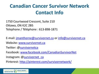 Canadian Cancer Survivor Network
Contact Info
1750 Courtwood Crescent, Suite 210
Ottawa, ON K2C 2B5
Telephone / Téléphone : 613-898-1871
E-mail: jmanthorne@survivornet.ca or info@survivornet.ca
Website: www.survivornet.ca
Twitter: @survivornetca
Facebook: www.facebook.com/CanadianSurvivorNet
Instagram: @survivornet_ca
Pinterest: http://pinterest.com/survivornetwork/
 