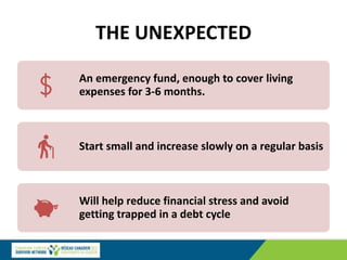 THE UNEXPECTED
An emergency fund, enough to cover living
expenses for 3-6 months.
Start small and increase slowly on a regular basis
Will help reduce financial stress and avoid
getting trapped in a debt cycle
 