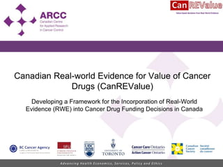 Advancing Health Economics, Services, Policy and Ethics
Canadian Real-world Evidence for Value of Cancer
Drugs (CanREValue)
Developing a Framework for the Incorporation of Real-World
Evidence (RWE) into Cancer Drug Funding Decisions in Canada
 