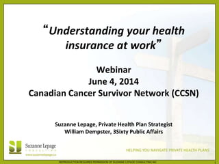 REPRODUCTION REQUIRES PERMISSION OF SUZANNE LEPAGE CONSULTING INC. 1
“Understanding your health
insurance at work”
Webinar
June 4, 2014
Canadian Cancer Survivor Network (CCSN)
Suzanne Lepage, Private Health Plan Strategist
William Dempster, 3Sixty Public Affairs
 