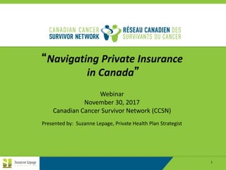 REPRODUCTION REQUIRES PERMISSION OF SUZANNE LEPAGE CONSULTING INC. 1
“Navigating Private Insurance
in Canada”
Webinar
November 30, 2017
Canadian Cancer Survivor Network (CCSN)
Presented by: Suzanne Lepage, Private Health Plan Strategist
 