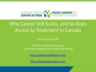 Why Cancer Still Sucks, and So Does
Access to Treatment in Canada
David J Stewart, MD
Division of Medical Oncology
The Ottawa Hospital and University of Ottawa
https://whycancerstillsucks.com/
https://lifesavingtherapies.com/
 