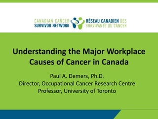 Understanding the Major Workplace
Causes of Cancer in Canada
Paul A. Demers, Ph.D.
Director, Occupational Cancer Research Centre
Professor, University of Toronto
 