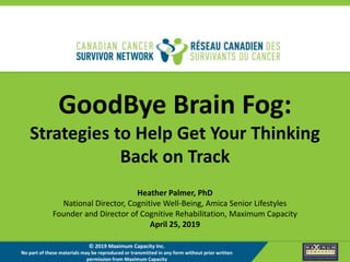 GoodBye Brain Fog:
Strategies to Help Get Your Thinking
Back on Track
Heather Palmer, PhD
National Director, Cognitive Well-Being, Amica Senior Lifestyles
Founder and Director of Cognitive Rehabilitation, Maximum Capacity
April 25, 2019
© 2019 Maximum Capacity Inc.
No part of these materials may be reproduced or transmitted in any form without prior written
permission from Maximum Capacity
 