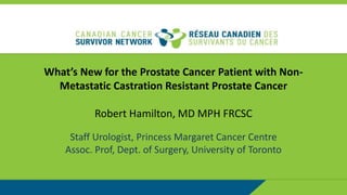 What’s New for the Prostate Cancer Patient with Non-
Metastatic Castration Resistant Prostate Cancer
Robert Hamilton, MD MPH FRCSC
Staff Urologist, Princess Margaret Cancer Centre
Assoc. Prof, Dept. of Surgery, University of Toronto
 