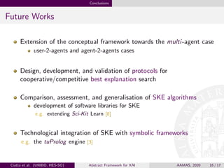 Conclusions
Future Works
Extension of the conceptual framework towards the multi-agent case
user-2-agents and agent-2-agents cases
Design, development, and validation of protocols for
cooperative/competitive best explanation search
Comparison, assessment, and generalisation of SKE algorithms
development of software libraries for SKE
e.g. extending Sci-Kit Learn [8]
Technological integration of SKE with symbolic frameworks
e.g. the tuProlog engine [3]
Ciatto et al. (UNIBO, HES-SO) Abstract Framework for XAI AAMAS, 2020 16 / 17
 
