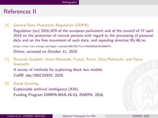 Bibliography
References II
[4] General Data Protection Regulation (GDPR).
Regulation (eu) 2016/679 of the european parliament and of the council of 27 april
2016 on the protection of natural persons with regard to the processing of personal
data and on the free movement of such data, and repealing directive 95/46/ec.
https://eur-lex.europa.eu/legal-content/EN/TXT/?uri=CELEX%3A32016R0679.
Online; accessed on October 11, 2019.
[5] Riccardo Guidotti, Anna Monreale, Franco Turini, Dino Pedreschi, and Fosca
Giannotti.
A survey of methods for explaining black box models.
CoRR, abs/1802.01933, 2018.
[6] David Gunning.
Explainable artiﬁcial intelligence (XAI).
Funding Program DARPA-BAA-16-53, DARPA, 2016.
Ciatto et al. (UNIBO, HES-SO) Abstract Framework for XAI AAMAS, 2020
 