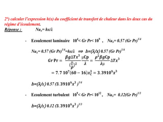 2°) calculer l’expression h(x) du coefficient de transfert de chaleur dans les deux cas du
régime d’écoulement.
Réponse : Nux= hx/λ
- Ecoulement laminaire 104
< Gr Pr< 109
, Nux= 0.57 (Gr Pr)1/4
Nux= 0.57 (Gr Pr)1/4
=hx/λ ⟹ h= λ/x 0.57 (Gr Pr)1/4
𝑮𝒓 𝐏𝐫 =
𝜷𝒈∆𝑻𝒙𝟑
(
µ
𝝆)𝟐
µ𝐂𝐩
𝝀
=
𝝆𝟐
𝜷𝒈𝐂𝐩
𝝀µ
∆𝑻𝒙𝟑
= 𝟕.𝟕 𝟏𝟎𝟕
𝟔𝟎 − 𝟏𝟔 𝒙𝑪
𝟑
= 𝟑.𝟑𝟗𝟏𝟎𝟗
𝒙𝟑
h= λ/x) 0.57 (𝟑.𝟑𝟗𝟏𝟎𝟗
𝒙𝟑
)1/4
- Ecoulement turbulent 109
< Gr Pr< 1012
, Nux= 0.12(Gr Pr)1/3
h= λ/x) 0.12 (𝟑.𝟑𝟗𝟏𝟎𝟗
𝒙𝟑
)1/3
 