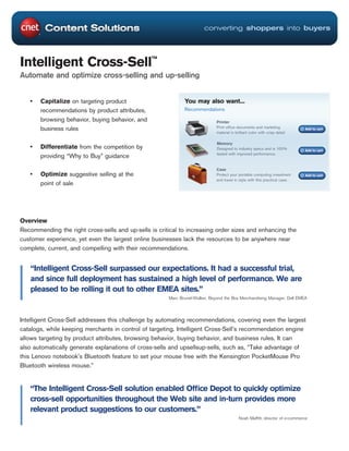 converting shoppers into buyers




Intelligent Cross-Sell™
Automate and optimize cross-selling and up-selling


   •   Capitalize on targeting product                        You may also want...
       recommendations by product attributes,                 Recommendations

       browsing behavior, buying behavior, and                                Printer
       business rules                                                         Print office documents and marketing            Add to cart
                                                                              material in brilliant color with crisp detail

                                                                              Memory
   •   Differentiate from the competition by                                  Designed to industry specs and is 100%          Add to cart
                                                                              tested with improved performance.
       providing “Why to Buy” guidance

                                                                              Case
   •   Optimize suggestive selling at the                                     Protect your portable computing investment      Add to cart
                                                                              and travel in style with this practical case.
       point of sale




Overview
Recommending the right cross-sells and up-sells is critical to increasing order sizes and enhancing the
customer experience, yet even the largest online businesses lack the resources to be anywhere near
complete, current, and compelling with their recommendations.


   “Intelligent Cross-Sell surpassed our expectations. It had a successful trial,
   and since full deployment has sustained a high level of performance. We are
   pleased to be rolling it out to other EMEA sites.”
                                                       Marc Brunel-Walker, Beyond the Box Merchandising Manager, Dell EMEA



Intelligent Cross-Sell addresses this challenge by automating recommendations, covering even the largest
catalogs, while keeping merchants in control of targeting. Intelligent Cross-Sell’s recommendation engine
allows targeting by product attributes, browsing behavior, buying behavior, and business rules. It can
also automatically generate explanations of cross-sells and upsellsup-sells, such as, “Take advantage of
this Lenovo notebook’s Bluetooth feature to set your mouse free with the Kensington PocketMouse Pro
Bluetooth wireless mouse.”


   “The Intelligent Cross-Sell solution enabled Ofﬁce Depot to quickly optimize
   cross-sell opportunities throughout the Web site and in-turn provides more
   relevant product suggestions to our customers.”
                                                                                            Noah Mafﬁtt, director of e-commerce
 
