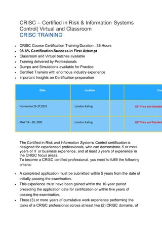 CRISC – Certified in Risk & Information Systems
Control| Virtual and Classroom
CRISC TRAINING
CRISC Course Certification Training Basic Information
 CRISC Course Certification Training Duration : 35 Hours
 98.6% Certification Success in First Attempt
 Classroom and Virtual batches available
 Training delivered by Professionals
 Dumps and Simulations available for Practice
 Certified Trainers with enormous industry experience
 Important Insights on Certification preparation
Book Your Course
Date Location Cou
November25-27,2019 London-Ealing GET Price and Detailed
MAY 18 – 20, 2020 London-Ealing GET Price and Detailed
Prerequisites:
The Certified in Risk and Information Systems Control certification is
designed for experienced professionals, who can demonstrate 5 or more
years of IT or business experience, and at least 3 years of experience in
the CRISC focus areas.
To become a CRISC certified professional, you need to fulfill the following
criteria:
 A completed application must be submitted within 5 years from the date of
initially passing the examination.
 This experience must have been gained within the 10-year period
preceding the application date for certification or within five years of
passing the examination.
 Three (3) or more years of cumulative work experience performing the
tasks of a CRISC professional across at least two (2) CRISC domains, of
 