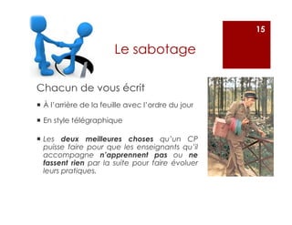 Chacun de vous écrit
À l’arrière de la feuille avec l’ordre du jour
En style télégraphique
15
Le sabotage
Les deux meilleures choses qu’un CP
puisse faire pour que les enseignants qu’il
accompagne n’apprennent pas ou ne
fassent rien par la suite pour faire évoluer
leurs pratiques.
 