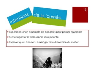 Expérimenter un ensemble de dispositifs pour penser ensemble
S’interroger sur la philosophie sous-jacente
Explorer quels transferts envisager dans l’exercice du métier
2
 