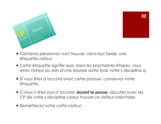 Certaines personnes vont trouver, dans leur farde, une
étiquette visiteur.
30
Cette étiquette signifie que, dans les prochaines étapes, vous
serez visiteur au sein d’une équipe autre (pas votre « discipline »).
Si vous êtes d’accord avec cette posture, conservez votre
étiquette.
Si vous n’êtes pas d’accord, durant la pause, discutez avec les
CP de votre « discipline » pour trouver un visiteur volontaire
Remettez-lui votre carte visiteur.
 
