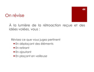 À la lumière de la rétroaction reçue et des
idées volées, vous :
Révisez ce que vous jugez pertinent
En déplaçant des éléments
En retirant
En ajoutant
En plaçant en veilleuse
44
On révise
 