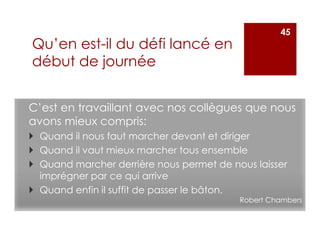 C’est en travaillant avec nos collègues que nous
avons mieux compris:
Quand il nous faut marcher devant et diriger
Quand il vaut mieux marcher tous ensemble
Quand marcher derrière nous permet de nous laisser
imprégner par ce qui arrive
Quand enfin il suffit de passer le bâton.
Robert Chambers
45
Qu’en est-il du défi lancé en
début de journée
 